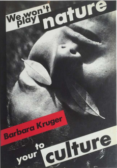 ecofeminism(s) curated by Monika Fabijanska - Barbara Kruger (American, b. 1945) Untitled (We Won’t Play Nature to Your Culture), 1983 Book cover, 11.82 x 8.27 x 0.2 in (30 x 21 x 0.5 cm) Softcover catalogue of the exhibition, Barbara Kruger: We Won’t Play Nature to Your CultureAuthors: Barbara Kruger, Iwona Blazwick, Sandy Nairne, Craig Owens, Jane Weinstock Publishers: London: Institute of Contemporary Arts, Basel: Kunsthalle ©1983. 